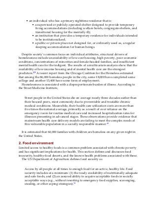 • an individual who has a primary nighttime residence that is:
• a supervised or publicly operated shelter designed to provide temporary
living accommodations (including welfare hotels, congregate shelters, and
transitional housing for the mentally ill);
• an institution that provides a temporary residence for individuals intended
to be institutionalized;
• a public or private place not designed for, or ordinarily used as, a regular
sleeping accommodation for human beings.
Despite society’s common focus on individual attributes, structural drivers of
homelessness include unavailability of low-cost housing, high poverty, poor economic
conditions, concentrations of minorities and female-headed families, and insufficient
mental health care for the indigent. The results of a multivariate analysis show that the
availability of low-income housing and of mental health care are the strongest
predictors.48 A recent report from the Chicago Coalition for the Homeless estimated
that among the 86,000 homeless people in the city, some 18,000 have completed some
college and another 13,400 have some form of employment.
Homelessness is associated with a disproportionate burden of illness. According to
the Street Medicine Institute,
Street people in the United States die on average nearly three decades earlier than
their housed peers, most commonly due to preventable and treatable chronic
medical conditions. Meanwhile, their health care utilization costs are more than
five times the national average, primarily as a result of over reliance on the
emergency room for routine medical care and increased hospitalization rates for
illnesses presenting in advanced stages. These observations provide evidence that
mainstream health care delivery models are failing to meet the complex needs of
this vulnerable population in a socially responsible manner.49
It is estimated that 60,000 families with children are homeless on any given night in
the United States.
2. Food environment
Limited access to healthy foods is a common problem associated with chronic poverty
and has significant implications for health. This section defines and discusses food
insecurity, healthy-food deserts, and the known health problems associated with these.
The US Department of Agriculture defines food security as
Access by all people at all times to enough food for an active, healthy life. Food
security includes at a minimum: (1) the ready availability of nutritionally adequate
and safe foods, and (2) an assured ability to acquire acceptable foods in socially
acceptable ways (e.g., without resorting to emergency food supplies, scavenging,
stealing, or other coping strategies).50
 