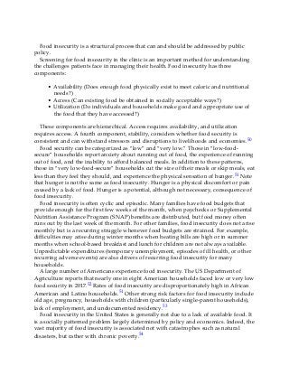 Food insecurity is a structural process that can and should be addressed by public
policy.
Screening for food insecurity in the clinic is an important method for understanding
the challenges patients face in managing their health. Food insecurity has three
components:
• Availability (Does enough food physically exist to meet caloric and nutritional
needs?)
• Access (Can existing food be obtained in socially acceptable ways?)
• Utilization (Do individuals and households make good and appropriate use of
the food that they have accessed?)
These components are hierarchical. Access requires availability, and utilization
requires access. A fourth component, stability, considers whether food security is
consistent and can withstand stressors and disruptions to livelihoods and economies.50
Food security can be categorized as “low” and “very low.” Those in “low-food-
secure” households report anxiety about running out of food, the experience of running
out of food, and the inability to afford balanced meals. In addition to these patterns,
those in “very low-food-secure” households cut the size of their meals or skip meals, eat
less than they feel they should, and experience the physical sensation of hunger.51 Note
that hunger is not the same as food insecurity. Hunger is a physical discomfort or pain
caused by a lack of food. Hunger is a potential, although not necessary, consequence of
food insecurity.
Food insecurity is often cyclic and episodic. Many families have food budgets that
provide enough for the first few weeks of the month, when paychecks or Supplemental
Nutrition Assistance Program (SNAP) benefits are distributed, but food money often
runs out by the last week of the month. For other families, food insecurity does not arise
monthly but is a recurring struggle whenever food budgets are strained. For example,
difficulties may arise during winter months when heating bills are high or in summer
months when school-based breakfast and lunch for children are not always available.
Unpredictable expenditures (temporary unemployment, episodes of ill health, or other
recurring adverse events) are also drivers of recurring food insecurity for many
households.
A large number of Americans experience food insecurity. The US Department of
Agriculture reports that nearly one in eight American households faced low or very low
food security in 2017.52 Rates of food insecurity are disproportionately high in African
American and Latino households.51 Other strong risk factors for food insecurity include
old age, pregnancy, households with children (particularly single-parent households),
lack of employment, and undocumented residency.53
Food insecurity in the United States is generally not due to a lack of available food. It
is a socially patterned problem largely determined by policy and economics. Indeed, the
vast majority of food insecurity is associated not with catastrophes such as natural
disasters, but rather with chronic poverty.54
 