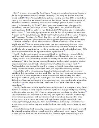 SNAP, formerly known as the Food Stamp Program, is a national program funded by
the federal government to address food insecurity. This program reached 42 million
people in 2017.55 SNAP is available to households earning less than 130% of the federal
poverty line, as well as seniors and those with disabilities. Of note, about one-third of
households with food insecurity have incomes too high (greater than 130% of the
poverty line) to qualify for SNAP.56 SNAP provides modest financial support that
varies based on need (on average, about $1.40 per meal). About half of all SNAP
participants are children, and over two-thirds of all SNAP participants live in families
with children.57 Other federal programs—such as the Special Supplemental Nutrition
Program for Women, Infants, and Children (WIC), the National School Lunch Program,
and Temporary Assistance for Needy Families—as well as various state-level
supplemental programs, play important roles supporting those facing food insecurity.
The term healthy food deserts refers to limited supermarket access in low-income
neighborhoods.58 Studies have demonstrated that low-income neighborhoods have
fewer supermarkets and those markets are farther away compared to high-income
neighborhoods. In a national survey, the lowest-income neighborhoods had nearly 30%
fewer supermarkets than the highest-income neighborhoods.58
Healthy food deserts make it even more difficult for food-insecure households to
purchase fresh fruits, vegetables, and perishable foods. Meanwhile, energy-dense
“empty calorie” foods are readily available at nearby convenience stores and fast food
restaurants.58 Many low-income households make a single monthly shopping trip to a
large supermarket, usually right after receiving SNAP benefits or a paycheck.56
Additional shopping during the month to replace perishable items often occurs at
nearby convenience stores, where fresh fruits and vegetables are rarely stocked.
Households with low income may struggle with transportation to supermarkets
outside of their immediate neighborhood. They are less likely to own or have access to
cars. Features of their neighborhood built environment, influenced by real estate
developers and banks, may make walking less safe. Public transit may be less available,
difficult to afford, and challenging to transport and carry purchased goods. Meanwhile,
individuals may face significant time constraints due to work schedules or single
parenthood.58
Healthy food deserts involve significant racial disparities. For example, a study found
that the availability of chain supermarkets in neighborhoods populated predominantly
by Black families was only 52% of that in neighborhoods populated by white families.59
These differences still existed after controlling for neighborhood income. Partnerships
between local government and supermarket leaders have been developed to bring
supermarkets into underserved areas, with significant examples in multiple cities
including Pittsburgh, Boston, and New York.60,61 These partnerships seek to increase
supermarket access within neighborhoods that have historically been avoided by food
retailers.
Households facing food insecurity engage in commonly observed strategies to avoid
the physical sensation of hunger, such as relying on low-cost, energy-dense (“empty
calories”) foods that have low nutritional value. These compensatory strategies are
 