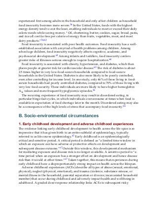 experienced first among adults in the household and only affect children as household
food insecurity becomes more severe.56 In the United States, foods with the highest
energy density tend to cost the least, enabling individuals to meet or exceed their daily
caloric needs while saving money. “Oil, shortening, butter, cookies, sugar, bread, pasta,
and rice all cost far less per calorie of energy than fruits, vegetables, meat, and most
dairy products.”56,62
Food insecurity is associated with poor health outcomes. Food insecurity has a well-
established association with a myriad of health problems among children. Among
school-age children, food insecurity negatively affects cognitive, academic, and
psychosocial development.63 Among infants and toddlers, food insecurity confers
greater risks of illnesses serious enough to require hospitalization.64
Food insecurity is associated with obesity, hypertension, and diabetes, which then
places people at greater risk for cardiovascular disease.65 The risk of diabetes is about
2.5 times higher in very low-food-secure households compared to food-secure
households in the United States. Diabetes is also more likely to be poorly controlled,
even after controlling for income level. In one study, only 46% of those living in food-
secure households had poorly controlled diabetes, compared to 70% of those living with
very low food security. These individuals are more likely to have higher hemoglobin
A1c values and more frequent hypoglycemic episodes.56
The recurring experience of food insecurity may result in disordered eating, in
particular binge-fast cycles, in which individuals overconsume at times when food is
available in expectation of food shortage later in the month. Disordered eating may also
be a consequence of the high levels of stress that accompany food insecurity.66
B. Socio-environmental circumstances
1. Early childhood development and adverse childhood experiences
The evidence linking early childhood development to health across the life span is so
impressive that it has given birth to an entire subfield of epidemiology, typically
referred to as life course epidemiology.67 Early childhood is an epidemiologically
critical and sensitive period. A critical period is defined as “a limited time window in
which an exposure can have adverse or protective effects on development and
subsequent disease outcome.”67 Outside this window, this developmental mechanism
for mediating exposure and disease risk is no longer available. A sensitive period is “a
time period when an exposure has a stronger effect on development and hence disease
risk than it would at other times.”67 Taken together, this means that experiences during
early childhood have a disproportionately strong impact on health across the lifespan.
Adverse childhood experiences (ACEs) describe all types of abuse (sexual, emotional,
physical), neglect (physical, emotional), and trauma (violence, substance misuse, or
mental illness in the household; parental separation or divorce; incarcerated household
member) that occur during childhood and adversely impact health and well-being in
adulthood. A graded dose-response relationship links ACEs to subsequent risky
 