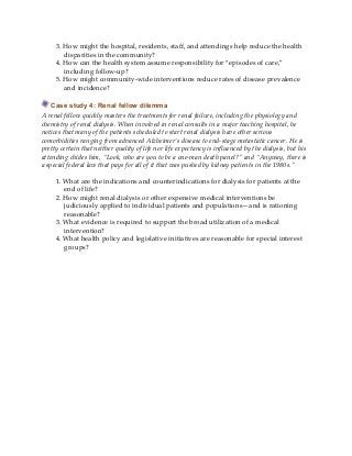 3. How might the hospital, residents, staff, and attendings help reduce the health
disparities in the community?
4. How can the health system assume responsibility for “episodes of care,”
including follow-up?
5. How might community-wide interventions reduce rates of disease prevalence
and incidence?
Case study 4: Renal fellow dilemma
A renal fellow quickly masters the treatments for renal failure, including the physiology and
chemistry of renal dialysis. When involved in renal consults in a major teaching hospital, he
notices that many of the patients scheduled to start renal dialysis have other serious
comorbidities ranging from advanced Alzheimer’s disease to end-stage metastatic cancer. He is
pretty certain that neither quality of life nor life expectancy is influenced by the dialysis, but his
attending chides him, “Look, who are you to be a one-man death panel?” and “Anyway, there is
a special federal law that pays for all of it that was pushed by kidney patients in the 1980s.”
1. What are the indications and counterindications for dialysis for patients at the
end of life?
2. How might renal dialysis or other expensive medical interventions be
judiciously applied to individual patients and populations—and is rationing
reasonable?
3. What evidence is required to support the broad utilization of a medical
intervention?
4. What health policy and legislative initiatives are reasonable for special interest
groups?
 