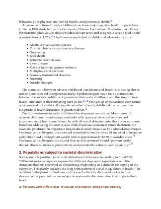 behavior, poor physical and mental health, and premature death.68
Adverse conditions in early childhood can have major negative health impacts later
in life. A 1998 study led by the Centers for Disease Control and Prevention and Kaiser
Permanente asked adults about childhood exposures and assigned a score based on the
accumulation of ACEs.69 Health outcomes linked to childhood adversity include:
• Alcoholism and alcohol abuse
• Chronic obstructive pulmonary disease
• Depression
• Fetal death
• Ischemic heart disease
• Liver disease
• Risk for intimate partner violence
• Multiple sexual partners
• Sexually transmitted diseases
• Smoking
• Suicide attempts
The connection between adverse childhood conditions and health is so strong that it
can be demonstrated intergenerationally. Epidemiologists have found connections
between the social conditions of parents in their early childhood and the longitudinal
health outcomes of their offspring later in life.67,70 One group of researchers even found
an attenuated but statistically significant effect of early childhood hardship on the
longitudinal health outcomes of grandchildren.71
Public investments in early childhood development are critical. Many cases of
adverse childhood events are preventable with appropriate social services and
improvement of home conditions. As with all social determinants, there is an economic
benefit to addressing the root causes. Nobel laureate economist James Heckman, for
example, produced an important longitudinal study known as The Abecedarian Project.
Heckman and colleagues documented remarkable results: every $1 invested in intensive
early childhood development would return approximately $2.50 in avoided costs.72
Heckman and colleagues concluded that such investment would “prevent costly
chronic diseases, increase productivity and potentially reduce health spending.”73
2. Populations subject to societal discrimination
Socioeconomic position leads to stratification of stressors. According to the WHO,
“Different social groups are exposed in different degrees to experiences and life
situations that are perceived as threatening, frightening and difficult for coping in the
everyday. This partly explains the long term pattern of social inequalities in health.” In
addition to the profound influence of race and ethnicity discussed earlier in this
chapter, other populations are subject to systematic discrimination that impacts their
health.
a. Persons with differences of sexual orientation and gender identity
 