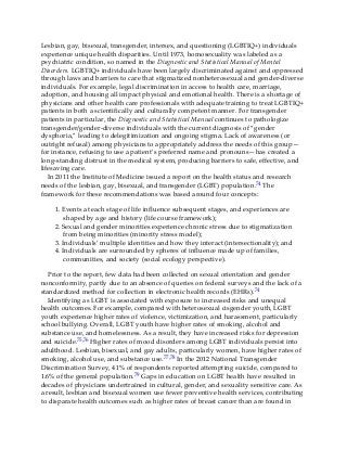 Lesbian, gay, bisexual, transgender, intersex, and questioning (LGBTIQ+) individuals
experience unique health disparities. Until 1973, homosexuality was labeled as a
psychiatric condition, so named in the Diagnostic and Statistical Manual of Mental
Disorders. LGBTIQ+ individuals have been largely discriminated against and oppressed
through laws and barriers to care that stigmatized nonheterosexual and gender-diverse
individuals. For example, legal discrimination in access to health care, marriage,
adoption, and housing all impact physical and emotional health. There is a shortage of
physicians and other health care professionals with adequate training to treat LGBTIQ+
patients in both a scientifically and culturally competent manner. For transgender
patients in particular, the Diagnostic and Statistical Manual continues to pathologize
transgender/gender-diverse individuals with the current diagnosis of “gender
dysphoria,” leading to delegitimization and ongoing stigma. Lack of awareness (or
outright refusal) among physicians to appropriately address the needs of this group—
for instance, refusing to use a patient’s preferred name and pronouns—has created a
long-standing distrust in the medical system, producing barriers to safe, effective, and
lifesaving care.
In 2011 the Institute of Medicine issued a report on the health status and research
needs of the lesbian, gay, bisexual, and transgender (LGBT) population.74 The
framework for these recommendations was based around four concepts:
1. Events at each stage of life influence subsequent stages, and experiences are
shaped by age and history (life course framework);
2. Sexual and gender minorities experience chronic stress due to stigmatization
from being minorities (minority stress model);
3. Individuals’ multiple identities and how they interact (intersectionality); and
4. Individuals are surrounded by spheres of influence made up of families,
communities, and society (social ecology perspective).
Prior to the report, few data had been collected on sexual orientation and gender
nonconformity, partly due to an absence of queries on federal surveys and the lack of a
standardized method for collection in electronic health records (EHRs).74
Identifying as LGBT is associated with exposure to increased risks and unequal
health outcomes. For example, compared with heterosexual cisgender youth, LGBT
youth experience higher rates of violence, victimization, and harassment, particularly
school bullying. Overall, LGBT youth have higher rates of smoking, alcohol and
substance use, and homelessness. As a result, they have increased risks for depression
and suicide.75,76 Higher rates of mood disorders among LGBT individuals persist into
adulthood. Lesbian, bisexual, and gay adults, particularly women, have higher rates of
smoking, alcohol use, and substance use.77,78 In the 2012 National Transgender
Discrimination Survey, 41% of respondents reported attempting suicide, compared to
1.6% of the general population.79 Gaps in education on LGBT health have resulted in
decades of physicians undertrained in cultural, gender, and sexuality sensitive care. As
a result, lesbian and bisexual women use fewer preventive health services, contributing
to disparate health outcomes such as higher rates of breast cancer than are found in
 