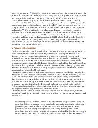 heterosexual women.80 HIV/AIDS disproportionately affected the gay community at the
onset of the epidemic and still disproportionately affects young men who have sex with
men, particularly Black and Latino men.81 In the 2015 US Transgender Survey,
“Respondents were living with HIV (1.4%) at nearly five times the rate in the US
population (0.3%). HIV rates were higher among transgender women (3.4%), especially
transgender women of color. Nearly one in five (19%) Black transgender women were
living with HIV, and American Indian (4.6%) and Latina (4.4%) women also reported
higher rates.”82 Opportunities to help advance and improve social determinants of
health include better collection of data on LGBT populations on national and local
levels, decreasing violence toward LGBT populations in schools and communities, and
increasing and improving medical education in LGBT-related health needs. Protective
factors for youth include family support and community support, awareness of
isolation of LGBT elders, development of social programs to assist in their needs, and
recognizing and standardizing care.
b. Persons with disabilities
Disability arises when people with health conditions or impairments are confronted by
social conditions that limit their everyday activities and social participation.83 A
disability is not an intrinsic characteristic of a person; it is a socially determined
outcome based on environmental factors and interaction with culture and society. There
is an abundance of evidence that people with disabilities experience poorer health
outcomes compared to nondisabled peers. Disabilities can lead to other health problems
that are not directly related, including mental health conditions, obesity, hypertension,
diabetes, heart disease, and stroke. Family caregivers of disabled children and adults
also experience poorer health outcomes.
Disability often intersects with other social determinants of health. For example, the
direct and indirect financial costs of caring for a child or adult with a disability can lead
to economic hardship and loss of socioeconomic status for a family. Persons with
disabilities are often excluded from educational and employment opportunities. The
effects of discrimination against those with disabilities are also linked to poorer health
outcomes. Such discrimination leads to social exclusion and loss of social capital.
Furthermore, the experiences of discrimination itself can lead to an allostatic load that
has negative impacts on physical and emotional health.
Of note, health literature generally treats disability as a health condition, without
recognizing disability as a social determinant of health. As pointed out by Emerson and
colleagues,
Disability, just like health in general, is not the outcome of a particular disease or
condition. It is an outcome of being a particular person in a particular society at a
particular point in time who experiences a particular health condition. One
potentially discriminatory consequence of conflating disability and health
conditions (e.g. in the use of health metrics based on disability-free life expectancy)
is that interventions will, by definition, prove less effective for disabled people.84
 