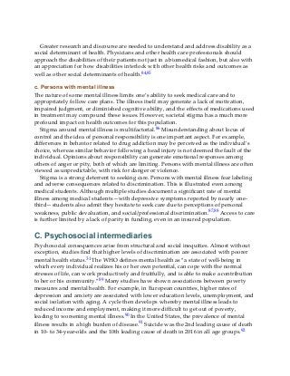 Greater research and discourse are needed to understand and address disability as a
social determinant of health. Physicians and other health care professionals should
approach the disabilities of their patients not just in a biomedical fashion, but also with
an appreciation for how disabilities interlock with other health risks and outcomes as
well as other social determinants of health.84,85
c. Persons with mental illness
The nature of some mental illness limits one’s ability to seek medical care and to
appropriately follow care plans. The illness itself may generate a lack of motivation,
impaired judgment, or diminished cognitive ability, and the effects of medications used
in treatment may compound these issues. However, societal stigma has a much more
profound impact on health outcomes for this population.
Stigma around mental illness is multifactorial.86 Misunderstanding about locus of
control and the idea of personal responsibility is one important aspect. For example,
differences in behavior related to drug addiction may be perceived as the individual’s
choice, whereas similar behavior following a head injury is not deemed the fault of the
individual. Opinions about responsibility can generate emotional responses among
others of anger or pity, both of which are limiting. Persons with mental illness are often
viewed as unpredictable, with risk for danger or violence.
Stigma is a strong deterrent to seeking care. Persons with mental illness fear labeling
and adverse consequences related to discrimination. This is illustrated even among
medical students. Although multiple studies document a significant rate of mental
illness among medical students—with depressive symptoms reported by nearly one-
third—students also admit they hesitate to seek care due to perceptions of personal
weakness, public devaluation, and social/professional discrimination.87,88 Access to care
is further limited by a lack of parity in funding, even in an insured population.
C. Psychosocial intermediaries
Psychosocial consequences arise from structural and social inequities. Almost without
exception, studies find that higher levels of discrimination are associated with poorer
mental health status.31 The WHO defines mental health as “a state of well-being in
which every individual realizes his or her own potential, can cope with the normal
stresses of life, can work productively and fruitfully, and is able to make a contribution
to her or his community.”89 Many studies have shown associations between poverty
measures and mental health. For example, in European countries, higher rates of
depression and anxiety are associated with lower education levels, unemployment, and
social isolation with aging. A cycle then develops whereby mental illness leads to
reduced income and employment, making it more difficult to get out of poverty,
leading to worsening mental illness.90 In the United States, the prevalence of mental
illness results in a high burden of disease.91 Suicide was the 2nd leading cause of death
in 10- to 34-year-olds and the 10th leading cause of death in 2016 in all age groups.92
 