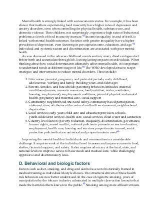 Mental health is strongly linked with socioeconomic status. For example, it has been
shown that mothers experiencing food insecurity have higher rates of depression and
anxiety disorders, even when controlling for physical health, substance use, and
domestic violence. Their children, not surprisingly, experience high rates of behavioral
problems as levels of food insecurity increase.93 Income inequality, in and of itself, is
linked with mental health outcomes. Societies with greater inequality have a higher
prevalence of depression, even factoring in per capita income, education, and age.94
Individual and systemic racism and discrimination are associated with poor mental
health.
As was discussed in the adverse childhood events section, many disadvantages start
before birth and accumulate through life, leaving lasting impacts on individuals. When
thinking about how social determinants ultimately affect mental health, it is important
to understand needs at different stages of life.90 The WHO developed areas to target
strategies and interventions to reduce mental disorders. These include:
1. Life course: prenatal, pregnancy and perinatal periods, early childhood,
adolescence, working and family-building years, and older ages
2. Parents, families, and households: parenting behaviors/attitudes, material
conditions (income, access to resources, food/nutrition, water, sanitation,
housing, employment), employment conditions, parental physical and mental
health, pregnancy and maternal care, social support
3. Community: neighborhood trust and safety, community-based participation,
violence/crime, attributes of the natural and built environment, neighborhood
deprivation
4. Local services: early-years child care and education provision, schools,
youth/adolescent services, health care, social services, clean water and sanitation
5. Country-level factors: poverty reduction, inequality, discrimination, governance,
human rights, armed conflict, national policies to promote access to education,
employment, health care, housing and services proportionate to need, social
protection policies that are universal and proportionate to need90
Improving the mental health of individuals and communities is a considerable
challenge. It requires work at the individual level to assess and improve access to food,
shelter, financial support, and safety. It also requires advocacy at the local, state, and
national levels to improve access to basic needs and medical care, while challenging
oppressive and discriminatory laws.
D. Behavioral and biologic factors
Factors such as diet, smoking, and drug and alcohol use were historically framed in
medical training as individual lifestyle choices. The structural drivers of these health
risk behaviors are now better understood. In the case of cigarette smoking, years of
manipulation by the tobacco industry culminated in multiple class-action lawsuits that
made the harmful effects known to the public.95 Smoking among more affluent citizens
 