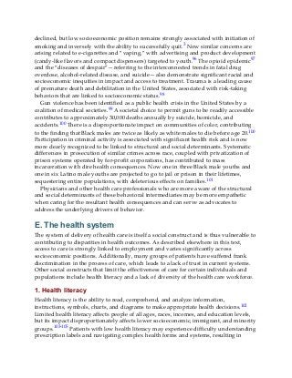 declined, but low socioeconomic position remains strongly associated with initiation of
smoking and inversely with the ability to successfully quit.3 Now similar concerns are
arising related to e-cigarettes and “vaping,” with advertising and product development
(candy-like flavors and compact dispensers) targeted to youth.96 The opioid epidemic97
and the “diseases of despair”—referring to the interconnected trends in fatal drug
overdose, alcohol-related disease, and suicide—also demonstrate significant racial and
socioeconomic inequities in impact and access to treatment. Trauma is a leading cause
of premature death and debilitation in the United States, associated with risk-taking
behaviors that are linked to socioeconomic status.98
Gun violence has been identified as a public health crisis in the United States by a
coalition of medical societies.99 A societal choice to permit guns to be readily accessible
contributes to approximately 30,000 deaths annually by suicide, homicide, and
accidents.100 There is a disproportionate impact on communities of color, contributing
to the finding that Black males are twice as likely as white males to die before age 20.100
Participation in criminal activity is associated with significant health risk and is now
more clearly recognized to be linked to structural and social determinants. Systematic
differences in prosecution of similar crimes across race, coupled with privatization of
prison systems operated by for-profit corporations, has contributed to mass
incarceration with dire health consequences. Now one in three Black male youths and
one in six Latino male youths are projected to go to jail or prison in their lifetimes,
sequestering entire populations, with deleterious effects on families.101
Physicians and other health care professionals who are more aware of the structural
and social determinants of these behavioral intermediaries may be more empathetic
when caring for the resultant health consequences and can serve as advocates to
address the underlying drivers of behavior.
E. The health system
The system of delivery of health care is itself a social construct and is thus vulnerable to
contributing to disparities in health outcomes. As described elsewhere in this text,
access to care is strongly linked to employment and varies significantly across
socioeconomic positions. Additionally, many groups of patients have suffered frank
discrimination in the process of care, which leads to a lack of trust in current systems.
Other social constructs that limit the effectiveness of care for certain individuals and
populations include health literacy and a lack of diversity of the health care workforce.
1. Health literacy
Health literacy is the ability to read, comprehend, and analyze information,
instructions, symbols, charts, and diagrams to make appropriate health decisions.102
Limited health literacy affects people of all ages, races, incomes, and education levels,
but its impact disproportionately affects lower socioeconomic, immigrant, and minority
groups.103-105 Patients with low health literacy may experience difficulty understanding
prescription labels and navigating complex health forms and systems, resulting in
 