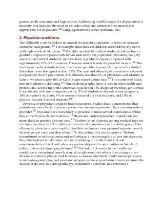 poorer health outcomes and higher costs. Addressing health literacy for all patients is a
necessity that includes the need to provide verbal and written information that is
appropriate for all patients.102 Language barriers further confound this.
2. Physician workforce
The US health workforce does not match the patient population in terms of social or
economic background.107 For example, most medical students are children of parents
with high levels of education.108 Roughly one-half of medical students’ fathers have a
graduate degree compared with 12% of men in the US population. Similarly, roughly
one-third of medical students’ mothers have a graduate degree compared with
approximately 10% of US women. There are similar trends for parental income.108 The
fraction of medical students from the lowest quintile of parental income in the United
States has never been greater than 5.5%. The race and ethnicity of physicians is skewed
compared to the US population. In California, less than 5% of physicians self-identify as
Latino, whereas nearly 40% of Californians report Latino race.109 The number of Black
men in medicine is declining.110 Similar demographic skew is seen in other health care
professions. According to the American Association of Colleges of Nursing, gender bias
is significant, with men comprising only 11% of students in baccalaureate programs,
10% of master’s students, 8% of research-focused doctoral students, and 10% of
practice-focused doctoral students.108
Diversity of physicians impacts health outcomes. Studies have demonstrated that
patients are more likely to pursue preventive measures presented by a race-concordant
provider.111 Physicians are more likely to practice in underserved communities when
they come from such communities.112 Physicians underrepresented in medicine are
more likely to practice primary care.113 Further, more diversity among medical trainees
can improve the cultural humility and structural competency of the entire group. Like
all people, physicians carry implicit bias that can impact care; personal experience with
diverse people can break down bias.114 Cultural humility incorporates a “lifelong
commitment to self-evaluation and self-critique, to redressing the power imbalances in
the patient-physician dynamic, and to developing mutually beneficial and
nonpaternalistic clinical and advocacy partnerships with communities on behalf of
individuals and defined populations.”115 The lack of diversity in the health care
workforce is a structural issue that must be addressed via efforts to encourage more
diverse students to pursue health careers, a close examination of admissions processes
to mitigate against bias, and provision of appropriate support structures to promote the
success of diverse students (pathways, recruitment, selection, and retention).
 
