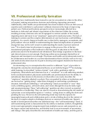 VII. Professional identity formation
Physicians have traditionally been trained to care for one patient at a time in the office
or hospital, making autonomous decisions and utilizing supporting personnel.
Additionally, other health care professionals have been trained to focus on their area of
expertise and contribute to a physician’s ultimate decision in the hope of improving
patient care. Political and business perspectives have increasingly affected how
medicine is delivered and altered expectations of the clinicians within the system,
resulting in many clinicians who are ill-equipped to venture outside of this model,
migrating more and more to an “employee” approach to medical practice. The lack of
training in systems and the complex determinants of care has become a self-fulfilling
prophecy. As a result, change in health care is often led by managers, accountants, and
policymakers who are skilled in understanding the financial implications of potential
change but may not be well versed in understanding the needs of person-centered
care.11 It is clearly time for physicians to engage in this process. One of the key
foundational principles of this textbook is that the goals of education in the health
professions need to be broadened and rebalanced. Knowledge acquisition in the basic
and clinical sciences is not enough. Practicing within an increasingly limited box of
diagnosis and treatment is not enough. Physicians and health care professionals need to
be collaborators and leaders in a system transformation that is already well on its way,
and medical education must do its part to develop and support students for these new
professional roles.
An interesting way to conceptualize this need for a different “type” of provider is
through the constructive-developmental theory as set forth by Kegan.41,42 In studying
adult learning, he described “orders of mind,” each with a qualitative shift in
complexity. Most adults and clinicians live in a “socialized” or a self-authoring mindset.
In the socialized mindset, physicians and health care professionals have the ability to
subordinate their desires to the desires of others (this very nicely describes the
“employee” mentality alluded to earlier). They are guided by others or institutions and
are focused on “getting along” rather than changing or confronting a problematic
situation. Individuals exhibiting a “self-authoring” mind are inclined to “own” their
work, exhibiting agency, self-motivation, and vision (though this may be fairly rigid
and uncompromising). These “self-authoring” qualities are often viewed as essential
characteristics of leadership. They can also be viewed as characterizing the old model of
a physician as an independent agent or “cowboy,” acting alone in calling the shots and
pointing the way. However, the self-authoring mind may lack the capacity for
meaningful teamwork and collaboration and is at risk of falling short in the context of
the kind of complex adaptive challenges that are so common in health care. Kegan’s
model of development describes one additional step—the “self-transforming” mind. A
self-transforming mind is characterized by the ability to mediate conflicts, thoughtfully
review and appropriately integrate input from multiple sources and perspectives, see
the larger context and backstories, and flexibly lead in an environment of uncertainty
and change. This aptly describes the environment in health care today, and the goal of
 