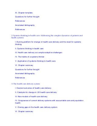 XI. Chapter template
Questions for further thought
References
Annotated bibliography
References
2. Systems thinking in health care: Addressing the complex dynamics of patients and
health systems
I. Burning platform for change in health care delivery and the need for systems
thinking
II. Systems thinking in health care
III. Health care delivery as complex adaptive challenges
IV. The habits of a systems thinker
V. Application of systems thinking to health care
VI. Chapter summary
Questions for further thought
Annotated bibliography
References
3. The health care delivery system
I. Desired outcomes of health care delivery
II. Catalysts for change in US health care delivery
III. New models of health care delivery
IV. Congruence of current delivery systems with accountable care and population
health
V. Closing gaps in the health care delivery system
VI. Chapter summary
 