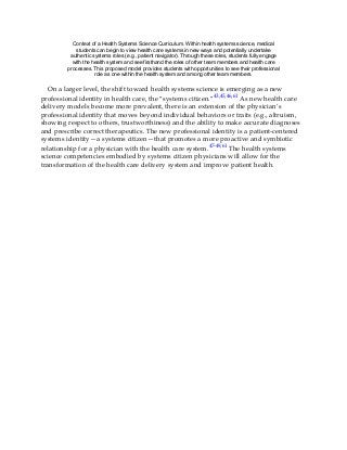 Context of a Health Systems Science Curriculum. Within health systems science, medical
students can begin to view health care systems in new ways and potentially undertake
authentic systems roles (e.g., patient navigator). Through these roles, students fully engage
with the health system and see firsthand the roles of other team members and health care
processes. This proposed model provides students with opportunities to see their professional
role as one within the health system and among other team members.
On a larger level, the shift toward health systems science is emerging as a new
professional identity in health care, the “systems citizen.”43,45,46,61 As new health care
delivery models become more prevalent, there is an extension of the physician’s
professional identity that moves beyond individual behaviors or traits (e.g., altruism,
showing respect to others, trustworthiness) and the ability to make accurate diagnoses
and prescribe correct therapeutics. The new professional identity is a patient-centered
systems identity—a systems citizen—that promotes a more proactive and symbiotic
relationship for a physician with the health care system.47-49,61 The health systems
science competencies embodied by systems citizen physicians will allow for the
transformation of the health care delivery system and improve patient health.
 