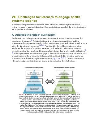 VIII. Challenges for learners to engage health
systems science
A number of important factors remain to be addressed to best implement health
systems science in medical education. Progress is being made, but the following factors
are important to address.
A. Address the hidden curriculum
The hidden curriculum is the influence of institutional structure and culture on the
learning environment.50 Policies, the formal curriculum, examinations, and the
professional development of faculty reflect institutional goals and values, which in turn
affect the learning environment.31,51,52 Additionally, the hidden curriculum often
reinforces the notions of physician autonomy and authority, influencing trainees’
perceptions of patient worth and team member roles as they model faculty behaviors.53-
55 Although trainees have identified gaps in their health systems science education, this
content is assigned a lower priority because it is not included in licensing and board
examinations and residency placement criteria (Fig. 1.10).29,56-61 The environments in
which physicians are training may have a lasting effect on their behaviors.
• FIG. 1.10 Medical Student Competing Agendas as the Primary Pedagogical Challenge for a
Health Systems Science Curriculum in Undergraduate Medical Education. The left side of the
figure reflects student perspectives of current priority areas for their education. The basic and
clinical sciences are viewed as essential components of learning for grades and board
examinations, both of which primarily test biomedical concepts. These evaluative measures
are perceived as the primary influence on acceptance into the best residency program of their
choice. The right side of the figure demonstrates student perspectives on their awareness of
the importance to focus on alternative areas. Students identify the importance of balancing
basic, clinical, and health systems sciences, which will allow them to develop a skill set for
patient-centered care. Students identify these skills as critical for transitioning into graduate
medical education (GME) training to be able to better care for patients.
 