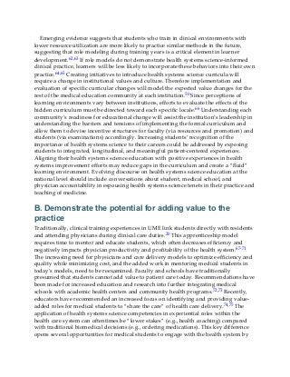 Emerging evidence suggests that students who train in clinical environments with
lower resource utilization are more likely to practice similar methods in the future,
suggesting that role modeling during training years is a critical element in learner
development.62,63 If role models do not demonstrate health systems science-informed
clinical practice, learners will be less likely to incorporate these behaviors into their own
practice.64,65 Creating initiatives to introduce health systems science curricula will
require a change in institutional values and culture. Therefore implementation and
evaluation of specific curricular changes will model the expected value changes for the
rest of the medical education community at each institution.50 Since perceptions of
learning environments vary between institutions, efforts to evaluate the effects of the
hidden curriculum must be directed toward each specific locale.66 Understanding each
community’s readiness for educational change will assist the institution’s leadership in
understanding the barriers and tensions of implementing the formal curriculum and
allow them to devise incentive structures for faculty (via resources and promotion) and
students (via examinations) accordingly. Increasing students’ recognition of the
importance of health systems science to their careers could be addressed by exposing
students to integrated, longitudinal, and meaningful patient-centered experiences.
Aligning their health systems science education with positive experiences in health
systems improvement efforts may reduce gaps in the curriculum and create a “fluid”
learning environment. Evolving discourse on health systems science education at the
national level should include conversations about student, medical school, and
physician accountability in espousing health systems science tenets in their practice and
teaching of medicine.
B. Demonstrate the potential for adding value to the
practice
Traditionally, clinical training experiences in UME link students directly with residents
and attending physicians during clinical care duties.20 This apprenticeship model
requires time to mentor and educate students, which often decreases efficiency and
negatively impacts physician productivity and profitability of the health system.67-71
The increasing need for physicians and care delivery models to optimize efficiency and
quality while minimizing cost, and the added work in mentoring medical students in
today’s models, need to be reexamined. Faculty and schools have traditionally
presumed that students cannot add value to patient care today. Recommendations have
been made for increased education and research into further integrating medical
schools with academic health centers and community health programs.72,73 Recently,
educators have recommended an increased focus on identifying and providing value-
added roles for medical students to “share the care” of health care delivery.74,75 The
application of health systems science competencies in experiential roles within the
health care system can oftentimes be “lower stakes” (e.g., health coaching) compared
with traditional biomedical decisions (e.g., ordering medications). This key difference
opens several opportunities for medical students to engage with the health system by
 