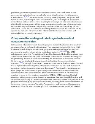 performing authentic systems-based tasks that can add value and improve care
processes and patient outcomes, while also promoting learning of health systems
science content.21,25,75 Students can add value by serving as patient navigators and
health coaches, facilitating effective care transitions, and assisting with medication
reconciliation and education. These meaningful roles align with the clinical care needs
of the health system, specifically focusing on important quality and efficiency metrics
such as reducing readmissions, improving care transitions, and improving patient
satisfaction. These new student roles have the potential to lessen the “burden” on the
system and mentors, enhance student education in health systems science, and
potentially improve health outcomes.
C. Improve the undergraduate-to-graduate medical
education transition
In the current education model, students progress from medical school into residency
programs, often in different health systems. This transition between UME and GME
creates unique challenges for education programs seeking to enhance learning and
assessment in health systems science–related competencies.12,13,16,77 The GME
milestones as part of the Accreditation Council for Graduate Medical Education’s Next
Accreditation System and the UME Entrustable Professional Activities outcome goals
for graduating medical students developed by the Association of American Medical
Colleges are not similar in language or content, limiting the assessment in this
transition.78-80 Although Entrustable Professional Activities and milestones can be used
in a complementary manner, ideal educational “handoffs” are hindered by a lack of
consistency in how they are defined and developed.81 Additionally, variation across
GME programs’ expectations of graduating medical student competence in health
systems science, and assessment and prioritization of these areas in the residency
selection process, further reinforce gaps in the UME-to-GME transition. Medical
education initiatives are seeking to achieve a common language to guide learning and
assessment, specifically for health systems science, to reliably ensure that physicians are
prepared to meaningfully participate in complex, evolving, team-based care models. In
the coming years, a common “transition” competency and assessment language and
system will allow for a more meaningful and seamless transition from UME to GME.
 