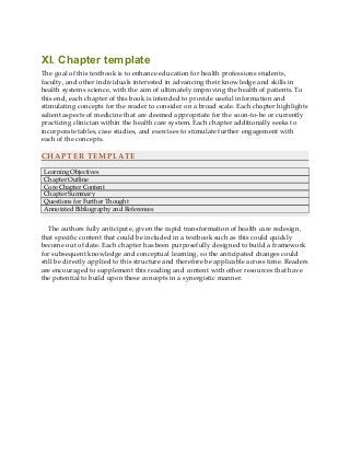 XI. Chapter template
The goal of this textbook is to enhance education for health professions students,
faculty, and other individuals interested in advancing their knowledge and skills in
health systems science, with the aim of ultimately improving the health of patients. To
this end, each chapter of this book is intended to provide useful information and
stimulating concepts for the reader to consider on a broad scale. Each chapter highlights
salient aspects of medicine that are deemed appropriate for the soon-to-be or currently
practicing clinician within the health care system. Each chapter additionally seeks to
incorporate tables, case studies, and exercises to stimulate further engagement with
each of the concepts.
CHAPTER TEMPLATE
Learning Objectives
Chapter Outline
Core Chapter Content
Chapter Summary
Questions for Further Thought
Annotated Bibliography and References
The authors fully anticipate, given the rapid transformation of health care redesign,
that specific content that could be included in a textbook such as this could quickly
become out of date. Each chapter has been purposefully designed to build a framework
for subsequent knowledge and conceptual learning, so the anticipated changes could
still be directly applied to this structure and therefore be applicable across time. Readers
are encouraged to supplement this reading and content with other resources that have
the potential to build upon these concepts in a synergistic manner.
 