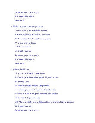 Questions for further thought
Annotated bibliography
References
4. Health care structures and processes
I. Introduction to the donabedian model
II. Structures across the continuum of care
III. Processes within the health care system
IV. Clinical microsystems
V. Future directions
VI. Chapter summary
Questions for further thought
Annotated bibliography
References
5. Value in health care
I. Introduction to value in health care
II. Knowledge and education gaps in high-value care
III. Defining value
IV. Value from stakeholders’ perspectives
V. Assessing the current value of US health care
VI. Key attributes of a high-value health care system
VII. Barriers to high-value care
VIII. What can health care professionals do to promote high-value care?
IX. Chapter summary
Questions for further thought
 