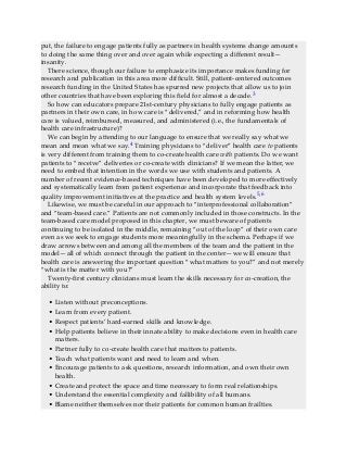 put, the failure to engage patients fully as partners in health systems change amounts
to doing the same thing over and over again while expecting a different result—
insanity.
There science, though our failure to emphasize its importance makes funding for
research and publication in this area more difficult. Still, patient-centered outcomes
research funding in the United States has spurred new projects that allow us to join
other countries that have been exploring this field for almost a decade.3
So how can educators prepare 21st-century physicians to fully engage patients as
partners in their own care, in how care is “delivered,” and in reforming how health
care is valued, reimbursed, measured, and administered (i.e., the fundamentals of
health care infrastructure)?
We can begin by attending to our language to ensure that we really say what we
mean and mean what we say.4 Training physicians to “deliver” health care to patients
is very different from training them to co-create health care with patients. Do we want
patients to “receive” deliveries or co-create with clinicians? If we mean the latter, we
need to embed that intention in the words we use with students and patients. A
number of recent evidence-based techniques have been developed to more effectively
and systematically learn from patient experience and incorporate that feedback into
quality improvement initiatives at the practice and health system levels.5,6
Likewise, we must be careful in our approach to “interprofessional collaboration”
and “team-based care.” Patients are not commonly included in those constructs. In the
team-based care model proposed in this chapter, we must beware of patients
continuing to be isolated in the middle, remaining “out of the loop” of their own care
even as we seek to engage students more meaningfully in the schema. Perhaps if we
draw arrows between and among all the members of the team and the patient in the
model—all of which connect through the patient in the center—we will ensure that
health care is answering the important question “what matters to you?” and not merely
“what is the matter with you?”
Twenty-first century clinicians must learn the skills necessary for co-creation, the
ability to:
• Listen without preconceptions.
• Learn from every patient.
• Respect patients’ hard-earned skills and knowledge.
• Help patients believe in their innate ability to make decisions even in health care
matters.
• Partner fully to co-create health care that matters to patients.
• Teach what patients want and need to learn and when.
• Encourage patients to ask questions, research information, and own their own
health.
• Create and protect the space and time necessary to form real relationships.
• Understand the essential complexity and fallibility of all humans.
• Blame neither themselves nor their patients for common human frailties.
 