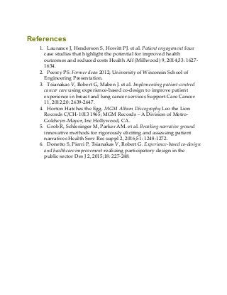 References
1. Laurance J, Henderson S, Howitt PJ. et al. Patient engagement four
case studies that highlight the potential for improved health
outcomes and reduced costs Health Aff (Millwood) 9, 2014;33: 1627-
1634.
2. Peercy PS. Former dean 2012; University of Wisconsin School of
Engineering Presentation.
3. Tsianakas V, Robert G, Maben J. et al. Implementing patient-centred
cancer care using experience-based co-design to improve patient
experience in breast and lung cancer services Support Care Cancer
11, 2012;20: 2639-2647.
4. Horton Hatches the Egg. MGM Album Discography Leo the Lion
Records C/CH-1013 1965; MGM Records – A Division of Metro-
Goldwyn-Mayer, Inc Hollywood, CA.
5. Grob R, Schlesinger M, Parker AM. et al. Breaking narrative ground
innovative methods for rigorously eliciting and assessing patient
narratives Health Serv Res suppl 2, 2016;51: 1248-1272.
6. Donetto S, Pierri P, Tsianakas V, Robert G. Experience-based co-design
and healthcare improvement realizing participatory design in the
public sector Des J 2, 2015;18: 227-248.
 