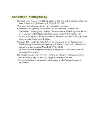 Annotated bibliography
Berwick DM, Nolan TW, Whittington J. The Triple Aim care, health, and
cost Health Aff (Millwood) 3, 2008;27: 759-769.
This paper sets the stage for the current quality movement.
Committee on Quality of Health Care in America. Institute of
Medicine. Crossing the Quality Chasm A New Health System for the
21st Century 2001; National Academies Press Washington, DC.
This landmark report identifies significant problems with the quality of health
care provided in the United States.
Gonzalo JD, Haidet P, Papp KK. et al. Educating for the 21st-century
health care system an interdependent framework of basic, clinical and
systems sciences Acad Med 1, 2017;92: 35-39.
This paper outlines the framework for health systems science and forms the
basis for this textbook.
Skochelak SE. A decade of reports calling for change in medical education
what do they say Acad Med suppl 9, 2010;85: S26-S33.
This important paper summarizes the modern medical education reform
movement.
 