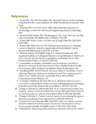 References
1. Senge PM. The Fifth Discipline The Art and Practice of the Learning
Organization Rev. and updated. ed. 2006; Doubleday/Currency New
York.
2. Deming WE. Out of the Crisis 1986; Massachusetts Institute of
Technology, Center for Advanced Engineering Study Cambridge,
MA.
3. Berwick DM, Nolan TW, Whittington J. The Triple Aim care, health,
and cost Health Aff (Millwood) 3, 2008;27: 759-769.
4. Porter ME. What is value in health care N Engl J Med 26, 2010;363:
2477-2481.
5. Porter ME, Pabo EA, Lee TH. Redesigning primary care a strategic
vision to improve value by organizing around patients’ needs
Health Aff (Millwood) 3, 2013;32: 516-525.
6. Hirmas Adauy M, Poffald Angulo L, Jasmen Sepulveda AM,
Aguilera Sanhueza X, Delgado Becerra I, Vega Morales J. Health care
access barriers and facilitators a qualitative systematic review Rev
Panam Salud Publica 3, 2013;33: 223-229.
7. Committee on Quality of Health Care in America. Institute of
Medicine. Crossing the Quality Chasm A New Health System for the
21st Century 2001; National Academies Press Washington, DC.
8. Friedberg MW. RAND Health, American Medical Association. Factors
Affecting Physician Professional Satisfaction and Their Implications for
Patient Care, Health Systems, and Health Policy 2013; RAND
Corporation Santa Monica, CA.
9. Gonzalo J, Dekhtyar M, Starr SR. et al. Healthcare delivery science
curricula in undergraduate medical education identifying and defining a
potential curricular framework Acad Med 1, 2017;92: 123-131.
10. Chang A, Bowen JL, Buranosky RA. et al. Transforming primary care
training—patient-centered medical home entrustable professional activities
for internal medicine residents J Gen Intern Med 6, 2013;28: 801-809.
11. Chang A, Ritchie C. Patient-centered models of care closing the gaps in
physician readiness J Gen Intern Med 7, 2015;30: 870-872.
12. Crosson FJ, Leu J, Roemer BM, Ross MN. Gaps in residency training
should be addressed to better prepare doctors for a twenty-first-century
delivery system Health Aff (Millwood) 11, 2011;30: 2142-2148.
13. Thibault GE. Reforming health professions education will require culture
 