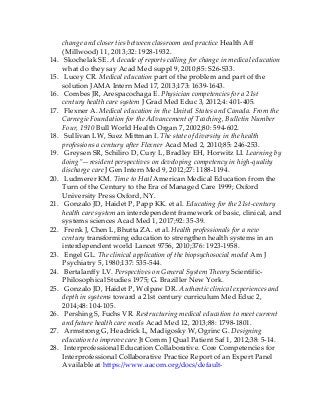change and closer ties between classroom and practice Health Aff
(Millwood) 11, 2013;32: 1928-1932.
14. Skochelak SE. A decade of reports calling for change in medical education
what do they say Acad Med suppl 9, 2010;85: S26-S33.
15. Lucey CR. Medical education part of the problem and part of the
solution JAMA Intern Med 17, 2013;173: 1639-1643.
16. Combes JR, Arespacochaga E. Physician competencies for a 21st
century health care system J Grad Med Educ 3, 2012;4: 401-405.
17. Flexner A. Medical education in the United States and Canada. From the
Carnegie Foundation for the Advancement of Teaching, Bulletin Number
Four, 1910 Bull World Health Organ 7, 2002;80: 594-602.
18. Sullivan LW, Suez Mittman I. The state of diversity in the health
professions a century after Flexner Acad Med 2, 2010;85: 246-253.
19. Greysen SR, Schiliro D, Cury L, Bradley EH, Horwitz LI. Learning by
doing”—resident perspectives on developing competency in high-quality
discharge care J Gen Intern Med 9, 2012;27: 1188-1194.
20. Ludmerer KM. Time to Heal American Medical Education from the
Turn of the Century to the Era of Managed Care 1999; Oxford
University Press Oxford, NY.
21. Gonzalo JD, Haidet P, Papp KK. et al. Educating for the 21st-century
health care system an interdependent framework of basic, clinical, and
systems sciences Acad Med 1, 2017;92: 35-39.
22. Frenk J, Chen L, Bhutta ZA. et al. Health professionals for a new
century transforming education to strengthen health systems in an
interdependent world Lancet 9756, 2010;376: 1923-1958.
23. Engel GL. The clinical application of the biopsychosocial model Am J
Psychiatry 5, 1980;137: 535-544.
24. Bertalanffy LV. Perspectives on General System Theory Scientific-
Philosophical Studies 1975; G. Braziller New York.
25. Gonzalo JD, Haidet P, Wolpaw DR. Authentic clinical experiences and
depth in systems toward a 21st century curriculum Med Educ 2,
2014;48: 104-105.
26. Pershing S, Fuchs VR. Restructuring medical education to meet current
and future health care needs Acad Med 12, 2013;88: 1798-1801.
27. Armstrong G, Headrick L, Madigosky W, Ogrinc G. Designing
education to improve care Jt Comm J Qual Patient Saf 1, 2012;38: 5-14.
28. Interprofessional Education Collaborative. Core Competencies for
Interprofessional Collaborative Practice Report of an Expert Panel
Available at https://www.aacom.org/docs/default-
 