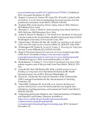 source/insideome/ccrpt05-10-11.pdf?sfvrsn=77937f97_2 Published
2011; Accessed December 12, 2019.
29. Kasper J, Greene JA, Farmer PE, Jones DS. All health is global health,
all medicine is social medicine integrating the social sciences into the
preclinical curriculum Acad Med 5, 2016;91: 628-632.
30. Wachter RM. Understanding Patient Safety, 2nd ed. 2012; McGraw
Hill Medical New York.
31. Moriates C, Arora V, Shah N. Understanding Value-Based Healthcare
2015; McGraw-Hill Education New York.
32. Askin E, Moore N, Shankar V. The Health Care Handbook A Clear and
Concise Guide to the United States Health Care System 2nd ed 2014;
Washington University in St Louis St Louis, MO.
33. Papanicolas I, Woskie LR, Jha AK. Health care spending in the United
States and other high-income countries JAMA 10, 2018;319: 1024-1039.
34. Whittington JW, Nolan K, Lewis N, Torres T. Pursuing the Triple Aim
the first 7 years Milbank Q 2, 2015;93: 263-300.
35. Berg S. Physician burnout it’s not you, it’s your medical specialty.
AMA News Available at https://wire.ama-assn.org/life-
career/physician-burnout-it-s-not-you-it-s-your-medical-specialty
Published August 3, 2018; Accessed December 12, 2019.
36. Bodenheimer T, Sinsky C. From Triple to Quadruple Aim care of the
patient requires care of the provider Ann Fam Med 6, 2014;12: 573-
576.
37. Gonzalo JD, Starr SR, Borkan JM. What is health systems science?
Building an integrated vision Skochelak SE Hawkins RE Health
Systems Science 1st ed 2017; Elsevier Philadelphia 14.
38. Boyer EL. Scholarship Reconsidered Priorities of the Professoriate
1990; Carnegie Foundation for the Advancement of Teaching
Princeton, NJ.
39. Plack MM, Goldman EF, Scott AR. et al. Systems thinking and
systems-based practice across the health professions an inquiry into
definitions, teaching practices, and assessment Teach Learn Med 3,
2018;30: 242-254.
40. Estimating glomerular filtration rate. National Institute of Diabetes
and Digestive and Kidney Diseases Available at
http://www.niddk.nih.gov/health-information/health-
communication-programs/nkdep/lab-
evaluation/gfr/estimating/Pages/estimating.aspx 2019; Accessed
December 12.
 