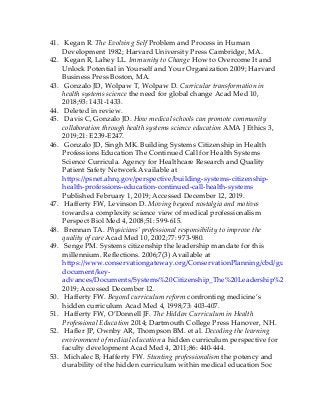 41. Kegan R. The Evolving Self Problem and Process in Human
Development 1982; Harvard University Press Cambridge, MA.
42. Kegan R, Lahey LL. Immunity to Change How to Overcome It and
Unlock Potential in Yourself and Your Organization 2009; Harvard
Business Press Boston, MA.
43. Gonzalo JD, Wolpaw T, Wolpaw D. Curricular transformation in
health systems science the need for global change Acad Med 10,
2018;93: 1431-1433.
44. Deleted in review.
45. Davis C, Gonzalo JD. How medical schools can promote community
collaboration through health systems science education AMA J Ethics 3,
2019;21: E239-E247.
46. Gonzalo JD, Singh MK. Building Systems Citizenship in Health
Professions Education The Continued Call for Health Systems
Science Curricula. Agency for Healthcare Research and Quality
Patient Safety Network Available at
https://psnet.ahrq.gov/perspective/building-systems-citizenship-
health-professions-education-continued-call-health-systems
Published February 1, 2019; Accessed December 12, 2019.
47. Hafferty FW, Levinson D. Moving beyond nostalgia and motives
towards a complexity science view of medical professionalism
Perspect Biol Med 4, 2008;51: 599-615.
48. Brennan TA. Physicians’ professional responsibility to improve the
quality of care Acad Med 10, 2002;77: 973-980.
49. Senge PM. Systems citizenship the leadership mandate for this
millennium. Reflections. 2006;7(3) Available at
https://www.conservationgateway.org/ConservationPlanning/cbd/guidance-
document/key-
advances/Documents/Systems%20Citizenship_The%20Leadership%20Mandate%
2019; Accessed December 12.
50. Hafferty FW. Beyond curriculum reform confronting medicine’s
hidden curriculum Acad Med 4, 1998;73: 403-407.
51. Hafferty FW, O’Donnell JF. The Hidden Curriculum in Health
Professional Education 2014; Dartmouth College Press Hanover, NH.
52. Hafler JP, Ownby AR, Thompson BM. et al. Decoding the learning
environment of medical education a hidden curriculum perspective for
faculty development Acad Med 4, 2011;86: 440-444.
53. Michalec B, Hafferty FW. Stunting professionalism the potency and
durability of the hidden curriculum within medical education Soc
 