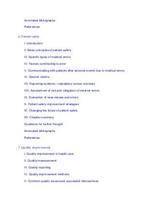 Annotated bibliography
References
6. Patient safety
I. Introduction
II. Basic principles of patient safety
III. Specific types of medical errors
IV. Factors contributing to error
V. Communicating with patients after adverse events due to medical errors
VI. Second victims
VII. Reporting systems—mandatory versus voluntary
VIII. Assessment of risk and mitigation of medical errors
IX. Evaluation of near misses and errors
X. Patient safety improvement strategies
XI. Changing the future of patient safety
XII. Chapter summary
Questions for further thought
Annotated bibliography
References
7. Quality improvement
I. Quality improvement in health care
II. Quality measurement
III. Quality reporting
IV. Quality improvement methods
V. Common quality issues and successful interventions
 