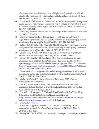 clinical rotations multisite survey of high- and low-value medical
student behaviors and relationship with healthcare intensity J Gen
Intern Med 7, 2019;34: 1131-1138.
66. Dunham L, Dekhtyar M, Gruener G. et al. Medical student perceptions
of the learning environment in medical school change as students transition
to clinical training in undergraduate medical school Teach Learn Med 4,
2017;29: 383-391.
67. Jones RF, Korn D. On the cost of educating a medical student Acad Med
3, 1997;72: 200-210.
68. Shea S, Nickerson KG, Tenenbaum J. et al. Compensation to a
department of medicine and its faculty members for the teaching of medical
students and house staff N Engl J Med 3, 1996;334: 162-167.
69. Baldor RA, Brooks WB, Warfield ME, O’Shea K. A survey of primary
care physicians’ perceptions and needs regarding the precepting of medical
students in their offices Med Educ 8, 2001;35: 789-795.
70. Chandra A, Khullar D, Wilensky GR. The economics of graduate
medical education N Engl J Med 25, 2014;370: 2357-2360.
71. Wynn BO, Smalley R, Cordasco KM. Does it cost more to train
residents or to replace them? A look at the costs and benefits of
operating graduate medical education programs. Rand Corporation
https://www.rand.org/pubs/research_reports/RR324.html Published
2013; Accessed February 3, 2020.
72. Clancy GP. Good neighbors shared challenges and solutions toward
increasing value at academic medical centers and universities Acad
Med 12, 2015;90: 1607-1610.
73. Walsh K. Oxford Textbook of Medical Education 2013; Oxford
University Press Oxford.
74. Lin SY, Schillinger E, Irby DM. Value-added medical education
engaging future doctors to transform health care delivery today J
Gen Intern Med 2, 2015;30: 150-151.
75. Gonzalo J, Thompson B. Value-Added Student Roles That Align
Education and Health System Needs Available at
http://www.iamse.org/websem/value-added-student-roles-align-
education-health-system-needs/ 2015; Podcast.
76. Deleted in review.
77. Hirsh DA, Ogur B, Thibault GE, Cox M. “Continuity” as an
organizing principle for clinical education reform N Engl J Med 8,
2007;356: 858-866.
78. Swing SR. The ACGME outcome project retrospective and prospective
 