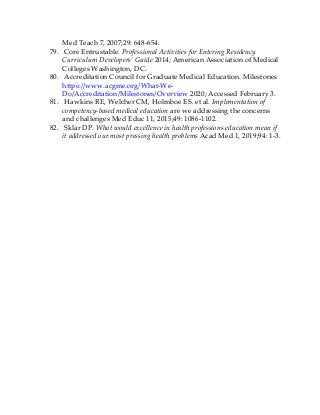 Med Teach 7, 2007;29: 648-654.
79. Core Entrustable. Professional Activities for Entering Residency
Curriculum Developers’ Guide 2014; American Association of Medical
Colleges Washington, DC.
80. Accreditation Council for Graduate Medical Education. Milestones
https://www.acgme.org/What-We-
Do/Accreditation/Milestones/Overview 2020; Accessed February 3.
81. Hawkins RE, Welcher CM, Holmboe ES. et al. Implementation of
competency-based medical education are we addressing the concerns
and challenges Med Educ 11, 2015;49: 1086-1102.
82. Sklar DP. What would excellence in health professions education mean if
it addressed our most pressing health problems Acad Med 1, 2019;94: 1-3.
 
