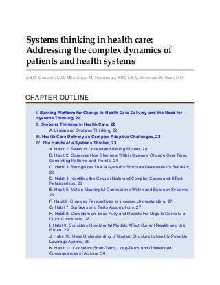 Systems thinking in health care:
Addressing the complex dynamics of
patients and health systems
Jed D. Gonzalo, MD, MSc, Maya M. Hammoud, MD, MBA, Stephanie R. Starr, MD
CHAPTER OUTLINE
I. Burning Platform for Change in Health Care Delivery and the Need for
Systems Thinking, 22
II. Systems Thinking in Health Care, 22
A. Linear and Systems Thinking, 22
III. Health Care Delivery as Complex Adaptive Challenges, 22
IV. The Habits of a Systems Thinker, 23
A. Habit 1: Seeks to Understand the Big Picture, 24
B. Habit 2: Observes How Elements Within Systems Change Over Time,
Generating Patterns and Trends, 24
C. Habit 3: Recognizes That a System’s Structure Generates Its Behavior,
25
D. Habit 4: Identifies the Circular Nature of Complex Cause and Effect
Relationships, 25
E. Habit 5: Makes Meaningful Connections Within and Between Systems,
26
F. Habit 6: Changes Perspectives to Increase Understanding, 27
G. Habit 7: Surfaces and Tests Assumptions, 27
H. Habit 8: Considers an Issue Fully and Resists the Urge to Come to a
Quick Conclusion, 28
I. Habit 9: Considers How Mental Models Affect Current Reality and the
Future, 29
J. Habit 10: Uses Understanding of System Structure to Identify Possible
Leverage Actions, 29
K. Habit 11: Considers Short-Term, Long-Term, and Unintended
Consequences of Actions, 30
 