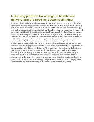 I. Burning platform for change in health care
delivery and the need for systems thinking
Physicians have traditionally been trained to care for one patient at a time in the office
or hospital, making diagnostic and therapeutic decisions and working with supporting
personnel when necessary. As politics, business, and health systems have increasingly
encroached on prerogatives over the last few decades, many physicians are ill-equipped
to venture outside of this traditional physician-based model. The belief that physicians
are either unable to participate in or uninterested in systems and in understanding the
multiple and complex factors and determinants of health that impact care has become a
self-fulfilling prophecy. This means change in health care is often led by managers,
accountants, and policymakers who are skilled in understanding the financial
implications of potential change but may not be well versed in understanding person-
centered care, the biopsychosocial model of care that occurs with individual patients, or
the system in which this care is delivered.1 It is imperative for systems and physicians
to engage in a more holistic view of health care delivery and the change process.
Practicing in an increasingly limited box of diagnosis and treatment is not enough.
Physicians need to be collaborators and leaders in a system transformation that is
already well underway.2 They need new learning capabilities to optimize the health of
patients and to thrive in an increasingly complex, interdependent, and changing world.
Systems thinking is the critical ingredient in this transformational process.
 