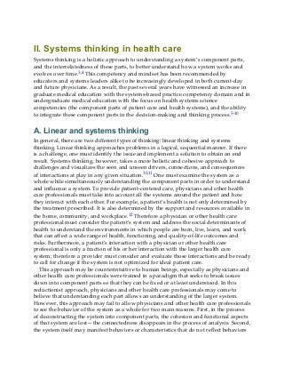II. Systems thinking in health care
Systems thinking is a holistic approach to understanding a system’s component parts,
and the interrelatedness of these parts, to better understand how a system works and
evolves over time.3,4 This competency and mindset has been recommended by
educators and systems leaders alike to be increasingly developed in both current-day
and future physicians. As a result, the past several years have witnessed an increase in
graduate medical education with the systems-based practice competency domain and in
undergraduate medical education with the focus on health systems science
competencies (the component parts of patient care and health systems), and the ability
to integrate these component parts in the decision-making and thinking process.5-10
A. Linear and systems thinking
In general, there are two different types of thinking: linear thinking and systems
thinking. Linear thinking approaches problems in a logical, sequential manner. If there
is a challenge, one must identify the issue and implement a solution to obtain an end
result. Systems thinking, however, takes a more holistic and cohesive approach to
challenges and visualizes the seen and unseen drivers, connections, and consequences
of interactions at play in any given situation.10,11 One must examine the system as a
whole while simultaneously understanding the component parts in order to understand
and influence a system. To provide patient-centered care, physicians and other health
care professionals must take into account all the systems around the patient and how
they interact with each other. For example, a patient’s health is not only determined by
the treatment prescribed. It is also determined by the support and resources available in
the home, community, and workplace.12 Therefore a physician or other health care
professional must consider the patient’s system and address the social determinants of
health to understand the environments in which people are born, live, learn, and work
that can affect a wide range of health, functioning, and quality-of-life outcomes and
risks. Furthermore, a patient’s interaction with a physician or other health care
professional is only a fraction of his or her interaction with the larger health care
system; therefore a provider must consider and evaluate those interactions and be ready
to call for change if the system is not optimized for ideal patient care.
This approach may be counterintuitive to human beings, especially as physicians and
other health care professionals were trained in a paradigm that seeks to break issues
down into component parts so that they can be fixed or at least understood. In this
reductionist approach, physicians and other health care professionals may come to
believe that understanding each part allows an understanding of the larger system.
However, this approach may fail to allow physicians and other health care professionals
to see the behavior of the system as a whole for two main reasons. First, in the process
of deconstructing the system into component parts, the cohesion and functional aspects
of that system are lost—the connectedness disappears in the process of analysis. Second,
the system itself may manifest behaviors or characteristics that do not reflect behaviors
 