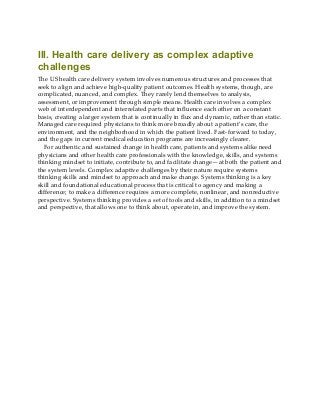 III. Health care delivery as complex adaptive
challenges
The US health care delivery system involves numerous structures and processes that
seek to align and achieve high-quality patient outcomes. Health systems, though, are
complicated, nuanced, and complex. They rarely lend themselves to analysis,
assessment, or improvement through simple means. Health care involves a complex
web of interdependent and interrelated parts that influence each other on a constant
basis, creating a larger system that is continually in flux and dynamic, rather than static.
Managed care required physicians to think more broadly about a patient’s care, the
environment, and the neighborhood in which the patient lived. Fast-forward to today,
and the gaps in current medical education programs are increasingly clearer.
For authentic and sustained change in health care, patients and systems alike need
physicians and other health care professionals with the knowledge, skills, and systems
thinking mindset to initiate, contribute to, and facilitate change—at both the patient and
the system levels. Complex adaptive challenges by their nature require systems
thinking skills and mindset to approach and make change. Systems thinking is a key
skill and foundational educational process that is critical to agency and making a
difference; to make a difference requires a more complete, nonlinear, and nonreductive
perspective. Systems thinking provides a set of tools and skills, in addition to a mindset
and perspective, that allows one to think about, operate in, and improve the system.
 