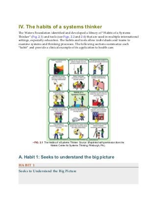 IV. The habits of a systems thinker
The Waters Foundation identified and developed a library of “Habits of a Systems
Thinker” (Fig. 2.1) and tools (see Figs. 2.2 and 2.4) that are used in multiple international
settings, especially education. The habits and tools allow individuals and teams to
examine systems and thinking processes. The following sections summarize each
“habit” and provide a clinical example of its application to health care.
• FIG. 2.1 The Habits of a Systems Thinker. Source: (Reprinted with permission from the
Waters Center for Systems Thinking, Pittsburgh, PA.)
A. Habit 1: Seeks to understand the big picture
HABIT 1
Seeks to Understand the Big Picture
 
