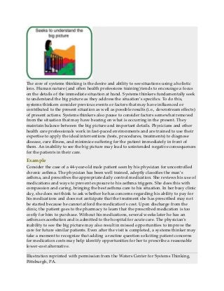 The core of systems thinking is the desire and ability to see situations using a holistic
lens. Human nature (and often health professions training) tends to encourage a focus
on the details of the immediate situation at hand. Systems thinkers fundamentally seek
to understand the big picture as they address the situation’s specifics. To do this,
systems thinkers consider previous events or factors that may have influenced or
contributed to the present situation as well as possible results (i.e., downstream effects)
of present actions. Systems thinkers also pause to consider factors somewhat removed
from the situation that may have bearing on what is occurring in the present. They
maintain balance between the big picture and important details. Physicians and other
health care professionals work in fast-paced environments and are trained to use their
expertise to apply the ideal interventions (tests, procedures, treatments) to diagnose
disease, cure illness, and minimize suffering for the patient immediately in front of
them. An inability to see the big picture may lead to unintended negative consequences
for the patients in their care.
Example
Consider the case of a 44-year-old male patient seen by his physician for uncontrolled
chronic asthma. The physician has been well trained, adeptly classifies the man’s
asthma, and prescribes the appropriate daily control medication. She reviews his use of
medications and ways to prevent exposure to his asthma triggers. She does this with
compassion and caring, bringing the best asthma care to his situation. In her busy clinic
day, she does not think to ask whether he has concerns regarding his ability to pay for
his medications and does not anticipate that the treatment she has prescribed may not
be started because he cannot afford the medication’s cost. Upon discharge from the
clinic, the patient goes to the pharmacy to learn that the prescribed medication is too
costly for him to purchase. Without his medications, several weeks later he has an
asthma exacerbation and is admitted to the hospital for acute care. The physician’s
inability to see the big picture may also result in missed opportunities to improve the
care for future similar patients. Even after the visit is completed, a systems thinker may
take a moment to recognize that adding a routine question soliciting patient concerns
for medication costs may help identify opportunities for her to prescribe a reasonable
lower-cost alternative.
Illustration reprinted with permission from the Waters Center for Systems Thinking,
Pittsburgh, PA.
 