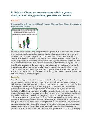 B. Habit 2: Observes how elements within systems
change over time, generating patterns and trends
HABIT 2
Observes How Elements Within Systems Change Over Time, Generating
Patterns and Trends
Systems thinkers observe how components of a system change over time and are able
to see patterns and trends as they emerge. Systems thinkers consider the important
elements that change in the system and how they have changed over time. They
observe how quickly or slowly the important elements increase or decrease, and they
derive the patterns or trends that emerge over time. Systems thinkers use this habit to
move beyond the here and now and see the system as dynamic and changing over
time. Health systems and the sequence of events in caring for patients are constantly
changing, and while changes are ideally made to improve the quality of care, their
cumulative impact can have negative effects on patients and on the health care team.
Without this habit, health care professionals miss opportunities to improve patient care
and the wellness of their colleagues.
Example
Consider a busy pediatric clinic in a community-based setting. Over several years,
patient complaints regarding wait times have increased, and the nurse practitioners
and pediatricians comment to each other about increasing burnout given upset families
who complain about the length of time they spend in the clinic. The health care
professionals want to provide optimal care in a timely manner, and the families’
frustrations add to their long work days. The clinic director feels the care team has not
changed their approach in working as hard as they can to provide best care in a timely
way and is unable to consider how the system may have changed over time to
contribute to increased patient wait times. If he reflected on how the steps of checking
patients in have changed in the preceding 18 months, he would further uncover the
new questions that are being asked as a requirement at the reception desk, additional
questionnaires that are required for patients to complete before they are roomed, and
three new screening questions that are now asked by a nursing assistant once the
patient is roomed. These data would create a better appreciation for how the changing
 