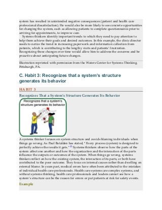 system has resulted in unintended negative consequences (patient and health care
professional dissatisfaction). He would also be more likely to see concrete opportunities
for changing the system, such as allowing patients to complete questionnaires prior to
arriving for appointments, to improve care.
Systems thinkers identify important trends to which they need to pay attention to
help them achieve their goals and desired outcomes. In this example, the clinic director
needs to notice the trend in increasing paperwork and information collection from
patients, which is contributing to the lengthy visits and patients’ frustration.
Recognizing those changes over time would allow him to address the concerns and be
proactive about anticipating future changes.
Illustration reprinted with permission from the Waters Center for Systems Thinking,
Pittsburgh, PA.
C. Habit 3: Recognizes that a system’s structure
generates its behavior
HABIT 3
Recognizes That a System’s Structure Generates Its Behavior
A systems thinker focuses on system structure and avoids blaming individuals when
things go wrong. As Paul Batalden has stated, “Every process (system) is designed to
perfectly achieve the results it gets.”15 Systems thinkers observe how the parts of the
system affect one another and how the organization and the interaction of the parts
influence the outputs or outcomes of the system. When things go wrong, systems
thinkers reflect on how the existing system, the interaction of its parts, or both have
contributed to the poor outcome. They focus on internal causes rather than dwelling on
external blame. In years past, medical errors have often been attributed to the mistakes
of individual health care professionals. Health care systems are complex systems, and
without systems thinking, health care professionals and leaders cannot see how a
system’s structure can be the reason for errors or put patients at risk for safety events.
Example
 
