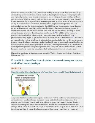 Electronic health records (EHR) have been widely adopted in medical practice. They
are made up of the electronic patient chart, including laboratory and imaging results,
and typically include computerized provider order entry and many safety and best
practice alerts. While in theory such an electronic and comprehensive system should
create user-friendly comprehensive access to patients’ information and increase patient
safety, the system has also created unanticipated negative consequences that can
potentially increase the risks to patients. The EHR has led to a decrease in medication
errors and improved guideline adherence; however, due to some design issues, it
sometimes creates a mismatch between user and clinical workflow, leading to work
disruption and provider dissatisfaction and burnout.16 In addition, the excessive
number of alerts lead to “alert fatigue,” and physicians and other health care
professionals may begin to ignore the alerts and compromise patient care.17 The EHR is
an example of a system in which structure influences the behaviors of the person using
it. As systems thinkers, physicians and other health care professionals should reflect on
how the system is influencing their behavior and challenge themselves to contribute to
creating better systems for optimal patient care. They can envision the desired system
behavior and help create the structures that will produce the desired outcomes.
Illustration reprinted with permission from the Waters Center for Systems Thinking,
Pittsburgh, PA.
D. Habit 4: Identifies the circular nature of complex cause
and effect relationships
HABIT 4
Identifies the Circular Nature of Complex Cause and Effect Relationships
A systems thinker sees the interdependencies in a system and uncovers circular causal
connections or feedback loops. Complex cause and effect relationships are often
circular, and the effect comes back around and impacts the cause. Systems thinkers
observe how the parts affect one another and determine where the feedback loops
emerge. They study the feedback loops to determine if one loop is more influential over
time than another. Systems thinkers use causal loops as a visual tool to represent
 