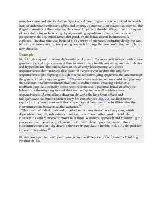 complex cause and effect relationships. Causal loop diagrams can be utilized in health
care to understand cause and effect and improve patient and population outcomes. The
diagram consists of the variables, the causal loops, and the identification of the loop as
either reinforcing or balancing. By representing a problem or issue from a causal
perspective, the structural forces that produce the behavior can be more easily
explored. The diagrams can be used for a variety of purposes, including designing and
building an intervention, interpreting research findings that are conflicting, or building
new theories.
Example
Individuals respond to stress differently, and these differences may interact with stress-
generating social exposures over time to affect many health outcomes, such as diabetes
and hypertension. The impact later in life of early-life exposure and stress
responsiveness demonstrates that parental behavior can modify the long-term
responsiveness of offspring through mechanisms involving epigenetic modifications of
the glucocorticoid receptor gene.18,19 Greater stress responsiveness could also promote
the selection into environments that tend to reduce stress, creating a balancing
feedback loop. Additionally, stress responsiveness and parental behavior affect the
behavior of the offspring toward their own offspring as well as their stress
responsiveness. A causal loop diagram showing the long-term effects and
transgenerational transmission of early life experiences (Fig. 2.2) can help better
capture the dynamic processes that shape these effects over time by illustrating the
interconnections between all the variables.20
The health of individuals and populations is a manifestation of a system, which
depends on biology, individuals’ interactions with each other, and individuals’
interactions with their environment over time. A systems approach and identifying the
processes that operate at the level of the individuals and populations and their
interconnections can help develop theories in population health, including the problem
in health disparities.20
Illustration reprinted with permission from the Waters Center for Systems Thinking,
Pittsburgh, PA.
 