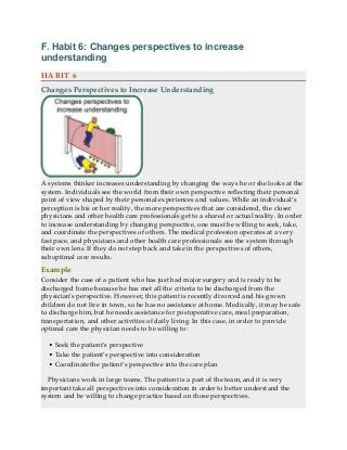 F. Habit 6: Changes perspectives to increase
understanding
HABIT 6
Changes Perspectives to Increase Understanding
A systems thinker increases understanding by changing the ways he or she looks at the
system. Individuals see the world from their own perspective reflecting their personal
point of view shaped by their personal experiences and values. While an individual’s
perception is his or her reality, the more perspectives that are considered, the closer
physicians and other health care professionals get to a shared or actual reality. In order
to increase understanding by changing perspective, one must be willing to seek, take,
and coordinate the perspectives of others. The medical profession operates at a very
fast pace, and physicians and other health care professionals see the system through
their own lens. If they do not step back and take in the perspectives of others,
suboptimal care results.
Example
Consider the case of a patient who has just had major surgery and is ready to be
discharged home because he has met all the criteria to be discharged from the
physician’s perspective. However, this patient is recently divorced and his grown
children do not live in town, so he has no assistance at home. Medically, it may be safe
to discharge him, but he needs assistance for postoperative care, meal preparation,
transportation, and other activities of daily living. In this case, in order to provide
optimal care the physician needs to be willing to:
• Seek the patient’s perspective
• Take the patient’s perspective into consideration
• Coordinate the patient’s perspective into the care plan
Physicians work in large teams. The patient is a part of the team, and it is very
important take all perspectives into consideration in order to better understand the
system and be willing to change practice based on those perspectives.
 