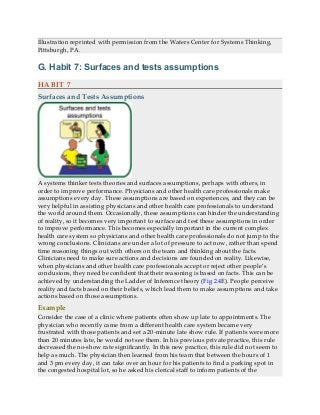 Illustration reprinted with permission from the Waters Center for Systems Thinking,
Pittsburgh, PA.
G. Habit 7: Surfaces and tests assumptions
HABIT 7
Surfaces and Tests Assumptions
A systems thinker tests theories and surfaces assumptions, perhaps with others, in
order to improve performance. Physicians and other health care professionals make
assumptions every day. These assumptions are based on experiences, and they can be
very helpful in assisting physicians and other health care professionals to understand
the world around them. Occasionally, these assumptions can hinder the understanding
of reality, so it becomes very important to surface and test these assumptions in order
to improve performance. This becomes especially important in the current complex
health care system so physicians and other health care professionals do not jump to the
wrong conclusions. Clinicians are under a lot of pressure to act now, rather than spend
time reasoning things out with others on the team and thinking about the facts.
Clinicians need to make sure actions and decisions are founded on reality. Likewise,
when physicians and other health care professionals accept or reject other people’s
conclusions, they need be confident that their reasoning is based on facts. This can be
achieved by understanding the Ladder of Inference theory (Fig 2.4E). People perceive
reality and facts based on their beliefs, which lead them to make assumptions and take
actions based on those assumptions.
Example
Consider the case of a clinic where patients often show up late to appointments. The
physician who recently came from a different health care system became very
frustrated with those patients and set a 20-minute late show rule. If patients were more
than 20 minutes late, he would not see them. In his previous private practice, this rule
decreased the no-show rate significantly. In this new practice, this rule did not seem to
help as much. The physician then learned from his team that between the hours of 1
and 3 pm every day, it can take over an hour for his patients to find a parking spot in
the congested hospital lot, so he asked his clerical staff to inform patients of the
 