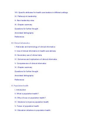 VIII. Specific attributes for health care leaders in different settings
IX. Pathways to leadership
X. New leadership roles
XI. Chapter summary
Questions for further thought
Annotated bibliography
References
10. Clinical informatics
I. Rationale and terminology of clinical informatics
II. Use of clinical informatics in health care delivery
III. Secondary use of clinical data
IV. Outcomes and implications of clinical informatics
V. Competencies of clinical informatics
VI. Chapter summary
Questions for further thought
Annotated bibliography
References
11. Population health
I. Introduction
II. What is population health?
III. Why a focus on population health?
IV. Solutions to improve population health
V. Future of population health
VI. Education initiatives in population health
 