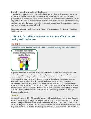should be focused on more timely discharges.
A systems thinker is patient and will take time to understand the system’s structure,
connections, and behaviors before recommending and implementing a solution. A
systems thinker also understands that a quick solution can create more problems in the
long term and is able to balance the tension created when a solution is not immediately
implemented with the importance of a deeper understanding of the system so the right
long-term solution can be developed.
Illustration reprinted with permission from the Waters Center for Systems Thinking,
Pittsburgh, PA.
I. Habit 9: Considers how mental models affect current
reality and the future
HABIT 9
Considers How Mental Models Affect Current Reality and the Future
A systems thinker is aware of how beliefs and attitudes influence perspectives and
actions. In any given situation, an individual perceives and interprets what is
happening, thus creating a picture, or mental model, of some aspect of the world. A
systems thinker is aware of how these mental models influence perspectives and,
ultimately, actions taken. In today’s rapidly changing and complex health care
environment, where interprofessional collaborations are more important than ever,
shared mental models are a critical component of effective teamwork. Team members
must be able to have a shared understanding of their tasks and roles and must be able
to communicate and understand each other’s and patients’ perspectives through
shared mental models.
Example
Consider the case of TJ, a 32-year-old woman with metastatic cervical cancer. Her care
team involves the gynecologic oncologist, an oncology nurse practitioner, and a social
worker. TJ expresses to the team that she does not desire to know much information
about her diagnosis or prognosis. She also does not want her mother to know about her
prognosis because her mother has heart problems and TJ does not want her mother to
 
