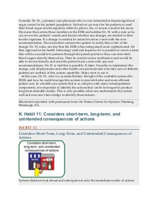 Consider Dr. H., a primary care physician who is very interested in improving blood
sugar control in his patient population. He had set up ways for his patients to send
their blood sugar results regularly either by phone, fax, or secure e-mail to his nurse.
His nurse then enters those numbers in the EHR and notifies Dr. H. with a note so he
can review the patients’ results and decide whether any changes are needed to their
insulin regimens. If a change is needed, he sends his nurse a note with the new
recommendation. The nurse then contacts the patient to notify him or her of the
change. Dr. H. notes one day that the EHR is becoming much more sophisticated. He
then approaches his health technology staff and inquires if it is possible to create a form
that will be accessible to patients through the patient portal so they can enter their
blood sugars directly themselves. Then he would receive notification and would be
able to review directly and send the patient back a note with any new
recommendations. Dr. H. is told this is possible. It takes 3 months to implement this
change, and all physicians and other health care professionals who take care of diabetic
patients are notified of this system capability. Many start to use it.
In this case, Dr. H., who is a systems thinker, thought of the available system (the
EHR) and how he could leverage this system to provide better and more efficient
patient care. In a health care system that is so complex with many interdependent
components, it is important to identify the actions that can be leveraged to produce
long-term desirable results. This is only possible when one understands the system
well and uses one’s knowledge to identify those actions.
Illustration reprinted with permission from the Waters Center for Systems Thinking,
Pittsburgh, PA.
K. Habit 11: Considers short-term, long-term, and
unintended consequences of actions
HABIT 11
Considers Short-Term, Long-Term, and Unintended Consequences of
Actions
Systems thinkers look ahead and anticipate not only the immediate results of actions
 