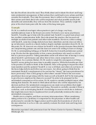 but also the effects down the road. They think about and evaluate the short- and long-
term unintended consequences of their actions that could lead to new actions and then
consider the tradeoffs. They take the necessary time to reflect on the consequences of
their actions and think about who will be impacted and what possible results, both
desirable and undesirable, they will see from the decision. They carefully weigh the
price of the short-term pain with the value of the long-term gain.
Example
Dr. M. is a medical oncologist whose practice is part of a large, very busy,
multidisciplinary team in the breast care center. He hired a new nurse practitioner,
Sarah B., 3 months ago to help with the patient load. Sarah B. is a great team player and
has excellent communication skills. Since she joined the practice, she has received
multiple accolades from patients and other team members. However, while working
with Sarah B., some knowledge deficits have been identified, and she does not follow
up on laboratory results in a timely fashion despite multiple reminders from Dr. M. At
this point, Dr. M. does not see a future for Sarah B. in the practice because these deficits
are compromising patient care and she does not seem to be willing to learn or change.
Dr. M. is contemplating letting go of Sarah B. before her 6-month probationary period
is up. He also has the opportunity to hire a nurse practitioner who used to work for
him at a previous practice. Taking immediate action will relieve him of having to worry
about Sarah B.’s performance and allow him to hire a more competent nurse
practitioner. As a systems thinker, Dr. M. needs to weigh the consequences of firing
Sarah B. versus giving her more time to possibly improve. While the benefits are clear
to his practice, he needs to think of the tradeoffs. How is this going to impact the other
team members and the patients? Sarah B. is very well liked, and others do not know of
the knowledge deficits and follow-up care issues. Are others going to think that he
terminated Sarah B.’s employment so he can hire his “friend,” the nurse practitioner he
knew previously? How is this going to affect others’ morale? What if the new nurse
practitioner does not get along with the team as well as Sarah B. did? Is the team going
to give the new employee the chance to succeed? In order to be prepared for the
unintended consequences of his action, Dr. M. needs to consider multiple factors when
making that decision. He needs to think about all those who will be impacted by his
decision and how the unintended consequences can create new problems that might
affect patient care that would then need fixing. He needs to carefully consider if there is
a solution, such as developing Sarah B.’s knowledge in areas in which she is deficient,
that might take more time to implement but would potentially minimize the risks of
unintended consequences.
Health care is complex, and there are many interconnections. When considering
taking action to fix a problem, it is important for the physician or other health care
professional to consider the bigger picture and broaden the boundaries of what he or
she pays attention to so he or she can carefully evaluate the short-term and long-term
consequences.
Illustration reprinted with permission from the Waters Center for Systems Thinking,
Pittsburgh, PA.
 