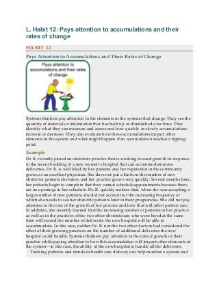 L. Habit 12: Pays attention to accumulations and their
rates of change
HABIT 12
Pays Attention to Accumulations and Their Rates of Change
Systems thinkers pay attention to the elements in the systems that change. They see the
quantity of material or information that has built up or diminished over time. They
identify what they can measure and assess and how quickly or slowly accumulations
increase or decrease. They also evaluate how these accumulations impact other
elements in the system and what might happen if an accumulation reaches a tipping
point.
Example
Dr. R. recently joined an obstetrics practice that is working toward growth in response
to the recent building of a new women’s hospital that can accommodate more
deliveries. Dr. R. is well liked by her patients and her reputation in the community
grows as an excellent physician. She does not put a limit on the number of new
obstetrics patients she takes, and her practice grows very quickly. Several months later,
her patients begin to complain that they cannot schedule appointments because there
are no openings in her schedule. Dr. R. quickly realizes that, when she was accepting a
large number of new patients, she did not account for the increasing frequency at
which she needs to see her obstetric patients later in their pregnancies. She did not pay
attention to the rate of the growth of her practice and how that will affect patient care.
In addition, she recently learned that the increasing number of patients in her practice
as well as in the practices of the two other obstetricians who were hired at the same
time will exceed the number of deliveries the new hospital will be able to
accommodate. In this case, neither Dr. R. nor the two other doctors had considered the
effect of their growing practices on the number of additional deliveries the new
hospital could handle. Systems thinkers pay attention to the rate of growth of their
practice while paying attention to how this accumulation will impact other elements of
the system—in this case, the ability of the new hospital to handle all the deliveries.
Tracking patterns and trends in health care delivery can help monitor a system and
 