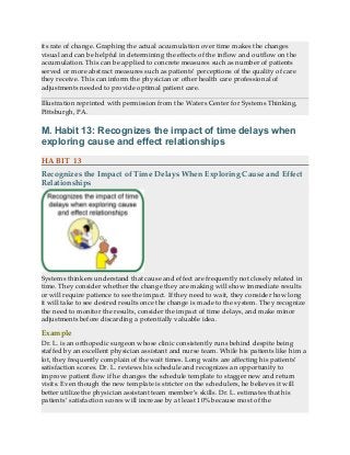 its rate of change. Graphing the actual accumulation over time makes the changes
visual and can be helpful in determining the effects of the inflow and outflow on the
accumulation. This can be applied to concrete measures such as number of patients
served or more abstract measures such as patients’ perceptions of the quality of care
they receive. This can inform the physician or other health care professional of
adjustments needed to provide optimal patient care.
Illustration reprinted with permission from the Waters Center for Systems Thinking,
Pittsburgh, PA.
M. Habit 13: Recognizes the impact of time delays when
exploring cause and effect relationships
HABIT 13
Recognizes the Impact of Time Delays When Exploring Cause and Effect
Relationships
Systems thinkers understand that cause and effect are frequently not closely related in
time. They consider whether the change they are making will show immediate results
or will require patience to see the impact. If they need to wait, they consider how long
it will take to see desired results once the change is made to the system. They recognize
the need to monitor the results, consider the impact of time delays, and make minor
adjustments before discarding a potentially valuable idea.
Example
Dr. L. is an orthopedic surgeon whose clinic consistently runs behind despite being
staffed by an excellent physician assistant and nurse team. While his patients like him a
lot, they frequently complain of the wait times. Long waits are affecting his patients’
satisfaction scores. Dr. L. reviews his schedule and recognizes an opportunity to
improve patient flow if he changes the schedule template to stagger new and return
visits. Even though the new template is stricter on the schedulers, he believes it will
better utilize the physician assistant team member’s skills. Dr. L. estimates that his
patients’ satisfaction scores will increase by at least 10% because most of the
 