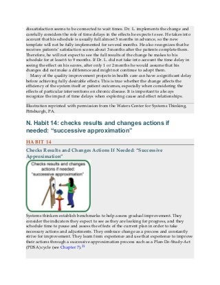 dissatisfaction seems to be connected to wait times. Dr. L. implements the change and
carefully considers the role of time delays in the effects he expects to see. He takes into
account that his schedule is usually full almost 3 months in advance, so the new
template will not be fully implemented for several months. He also recognizes that he
receives patients’ satisfaction scores about 3 months after the patients complete them.
Therefore, he will not expect to see the full results of the change he makes to his
schedule for at least 6 to 9 months. If Dr. L. did not take into account the time delay in
seeing the effect on his scores, after only 1 or 2 months he would assume that his
changes did not make a difference and might not continue to adopt them.
Many of the quality improvement projects in health care can have a significant delay
before achieving fully desirable effects. This is true whether the change affects the
efficiency of the system itself or patient outcomes, especially when considering the
effects of particular interventions on chronic disease. It is important to always
recognize the impact of time delays when exploring cause and effect relationships.
Illustration reprinted with permission from the Waters Center for Systems Thinking,
Pittsburgh, PA.
N. Habit 14: checks results and changes actions if
needed: “successive approximation”
HABIT 14
Checks Results and Changes Actions If Needed: “Successive
Approximation”
Systems thinkers establish benchmarks to help assess gradual improvement. They
consider the indicators they expect to see as they are looking for progress, and they
schedule time to pause and assess the effects of the current plan in order to take
necessary actions and adjustments. They embrace change as a process and constantly
strive for improvement. They learn from experience and use that experience to improve
their actions through a successive approximation process such as a Plan-Do-Study-Act
(PDSA) cycle (see Chapter 7).21
 