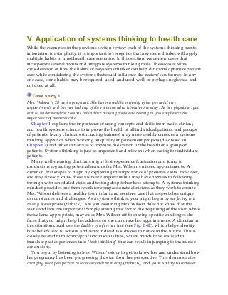 V. Application of systems thinking to health care
While the examples in the previous section review each of the systems thinking habits
in isolation for simplicity, it is important to recognize that a systems thinker will apply
multiple habits in most health care scenarios. In this section, we review cases that
incorporate several habits and integrate systems thinking tools. These cases allow
consideration of how the habits of a systems thinker can help clinicians optimize patient
care while considering the systems that could influence the patient’s outcomes. In any
one case, some habits may be required, used, and used well, or perhaps neglected and
not used at all.
Case study 1
Mrs. Wilson is 28 weeks pregnant. She has missed the majority of her prenatal care
appointments and has not had any of the recommended laboratory testing. As her physician, you
seek to understand the reasons behind her missing visits and testing as you emphasize the
importance of prenatal care.
Chapter 1 explains the importance of using concepts and skills from basic, clinical,
and health systems science to improve the health of all individual patients and groups
of patients. Many clinicians (including trainees) may more readily consider a systems
thinking approach when working on quality improvement projects (discussed in
Chapter 7) and other initiatives to improve the system or the health of a group of
patients. Systems thinking is just as important and relevant when caring for individual
patients.
Many well-meaning clinicians might first experience frustration and jump to
conclusions regarding potential reasons for Mrs. Wilson’s missed appointments. A
common first step is to begin by explaining the importance of prenatal visits. However,
she may already know these visits are important but may have barriers to following
through with scheduled visits and testing despite her best attempts. A systems thinking
mindset provides one framework for compassionate clinicians as they work to ensure
Mrs. Wilson delivers a healthy term infant and receives care that respects her unique
circumstances and challenges. As a systems thinker, you might begin by surfacing and
testing assumptions (Habit 7). Are you assuming Mrs. Wilson does not know that the
visits and labs are important? Simply stating this fact at the beginning of the visit, while
factual and appropriate, may close Mrs. Wilson off to sharing specific challenges she
faces that you might help her address so she can make her appointments. A clinician in
this situation could use the Ladder of Inference tool (see Fig. 2.4E), which helps identify
how beliefs lead to actions and what individuals choose to notice in the future. This is
closely related to the concept of unconscious bias, where minds have evolved to
translate past experiences into “fast thinking” that can result in jumping to inaccurate
conclusions.
You begin by listening to Mrs. Wilson’s story to get to know her and understand how
her pregnancy has been progressing thus far from her perspective. This demonstrates
changing your perspective to increase understanding (Habit 6), and your ability to consider
 